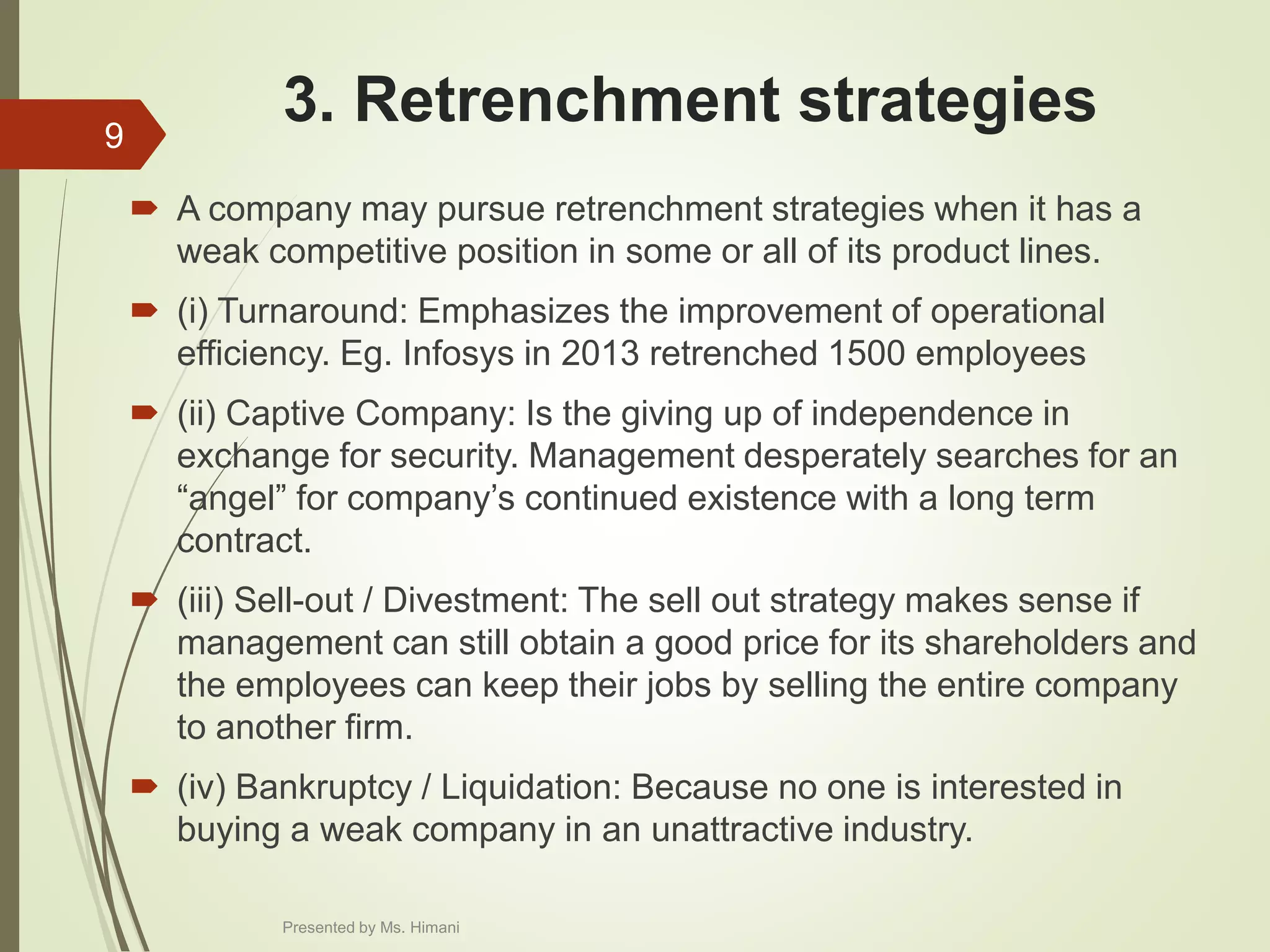 3. Retrenchment strategies
 A company may pursue retrenchment strategies when it has a
weak competitive position in some or all of its product lines.
 (i) Turnaround: Emphasizes the improvement of operational
efficiency. Eg. Infosys in 2013 retrenched 1500 employees
 (ii) Captive Company: Is the giving up of independence in
exchange for security. Management desperately searches for an
“angel” for company’s continued existence with a long term
contract.
 (iii) Sell-out / Divestment: The sell out strategy makes sense if
management can still obtain a good price for its shareholders and
the employees can keep their jobs by selling the entire company
to another firm.
 (iv) Bankruptcy / Liquidation: Because no one is interested in
buying a weak company in an unattractive industry.
9
Presented by Ms. Himani
 