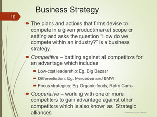 Business Strategy
 The plans and actions that firms devise to
compete in a given product/market scope or
setting and asks the question “How do we
compete within an industry?” is a business
strategy.
 Competitive – battling against all competitors for
an advantage which includes
 Low-cost leadership: Eg. Big Bazaar
 Differentiation: Eg. Mercedes and BMW
 Focus strategies: Eg. Organic foods, Retro Cams
 Cooperative – working with one or more
competitors to gain advantage against other
competitors which is also known as Strategic
alliances
10
Presented by Ms. Himani
 