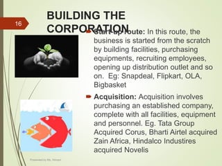 BUILDING THE
CORPORATION Start-up route: In this route, the
business is started from the scratch
by building facilities, purchasing
equipments, recruiting employees,
opening up distribution outlet and so
on. Eg: Snapdeal, Flipkart, OLA,
Bigbasket
 Acquisition: Acquisition involves
purchasing an established company,
complete with all facilities, equipment
and personnel. Eg. Tata Group
Acquired Corus, Bharti Airtel acquired
Zain Africa, Hindalco Industires
acquired Novelis
16
Presented by Ms. Himani
 