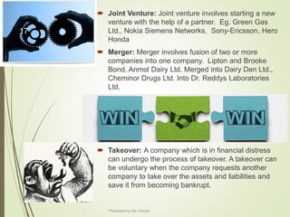  Joint Venture: Joint venture involves starting a new
venture with the help of a partner. Eg. Green Gas
Ltd., Nokia Siemens Networks, Sony-Ericsson, Hero
Honda
 Merger: Merger involves fusion of two or more
companies into one company. Lipton and Brooke
Bond, Anmol Dairy Ltd. Merged into Dairy Den Ltd.,
Cheminor Drugs Ltd. Into Dr. Reddys Laboratories
Ltd.
 Takeover: A company which is in financial distress
can undergo the process of takeover. A takeover can
be voluntary when the company requests another
company to take over the assets and liabilities and
save it from becoming bankrupt.
17
Presented by Ms. Himani
 