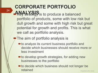 CORPORATE PORTFOLIO
ANALYSISKey strategy is to produce a balanced
portfolio of products, some with low risk but
dull growth and some with high risk but great
potential for growth and profits. This is what
we call as portfolio analysis.
The aim of portfolio analysis is
to analyze its current business portfolio and
decide which businesses should receive more or
less investment
to develop growth strategies, for adding new
businesses to the portfolio
to decide which business should not longer be
retained
24
Presented by Ms. Himani
 