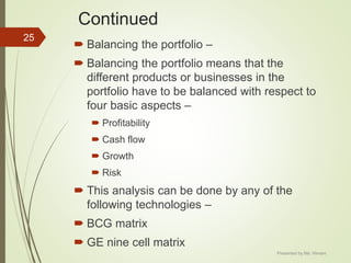 Continued
 Balancing the portfolio –
 Balancing the portfolio means that the
different products or businesses in the
portfolio have to be balanced with respect to
four basic aspects –
 Profitability
 Cash flow
 Growth
 Risk
 This analysis can be done by any of the
following technologies –
 BCG matrix
 GE nine cell matrix
25
Presented by Ms. Himani
 