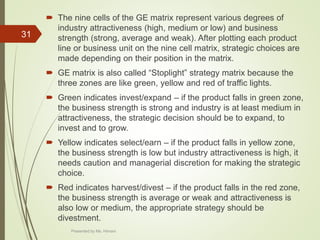  The nine cells of the GE matrix represent various degrees of
industry attractiveness (high, medium or low) and business
strength (strong, average and weak). After plotting each product
line or business unit on the nine cell matrix, strategic choices are
made depending on their position in the matrix.
 GE matrix is also called “Stoplight” strategy matrix because the
three zones are like green, yellow and red of traffic lights.
 Green indicates invest/expand – if the product falls in green zone,
the business strength is strong and industry is at least medium in
attractiveness, the strategic decision should be to expand, to
invest and to grow.
 Yellow indicates select/earn – if the product falls in yellow zone,
the business strength is low but industry attractiveness is high, it
needs caution and managerial discretion for making the strategic
choice.
 Red indicates harvest/divest – if the product falls in the red zone,
the business strength is average or weak and attractiveness is
also low or medium, the appropriate strategy should be
divestment.
31
Presented by Ms. Himani
 