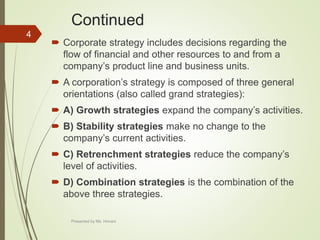 Continued
 Corporate strategy includes decisions regarding the
flow of financial and other resources to and from a
company’s product line and business units.
 A corporation’s strategy is composed of three general
orientations (also called grand strategies):
 A) Growth strategies expand the company’s activities.
 B) Stability strategies make no change to the
company’s current activities.
 C) Retrenchment strategies reduce the company’s
level of activities.
 D) Combination strategies is the combination of the
above three strategies.
4
Presented by Ms. Himani
 