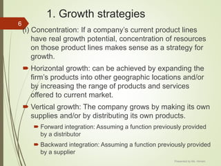 1. Growth strategies
(i) Concentration: If a company’s current product lines
have real growth potential, concentration of resources
on those product lines makes sense as a strategy for
growth.
 Horizontal growth: can be achieved by expanding the
firm’s products into other geographic locations and/or
by increasing the range of products and services
offered to current market.
 Vertical growth: The company grows by making its own
supplies and/or by distributing its own products.
 Forward integration: Assuming a function previously provided
by a distributor
 Backward integration: Assuming a function previously provided
by a supplier
6
Presented by Ms. Himani
 