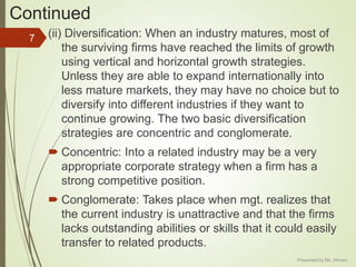Continued
(ii) Diversification: When an industry matures, most of
the surviving firms have reached the limits of growth
using vertical and horizontal growth strategies.
Unless they are able to expand internationally into
less mature markets, they may have no choice but to
diversify into different industries if they want to
continue growing. The two basic diversification
strategies are concentric and conglomerate.
 Concentric: Into a related industry may be a very
appropriate corporate strategy when a firm has a
strong competitive position.
 Conglomerate: Takes place when mgt. realizes that
the current industry is unattractive and that the firms
lacks outstanding abilities or skills that it could easily
transfer to related products.
7
Presented by Ms. Himani
 