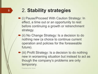 2. Stability strategies
 (i) Pause/Proceed With Caution Strategy: In
effect, a time out or an opportunity to rest
before continuing a growth or retrenchment
strategy.
 (ii) No Change Strategy: Is a decision to do
nothing new (a choice to continue current
operation and policies for the foreseeable
future).
 (iii) Profit Strategy: Is a decision to do nothing
new in worsening situation but instead to act as
though the company’s problems are only
temporary.
8
Presented by Ms. Himani
 