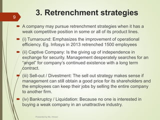 3. Retrenchment strategies
 A company may pursue retrenchment strategies when it has a
weak competitive position in some or all of its product lines.
 (i) Turnaround: Emphasizes the improvement of operational
efficiency. Eg. Infosys in 2013 retrenched 1500 employees
 (ii) Captive Company: Is the giving up of independence in
exchange for security. Management desperately searches for an
“angel” for company’s continued existence with a long term
contract.
 (iii) Sell-out / Divestment: The sell out strategy makes sense if
management can still obtain a good price for its shareholders and
the employees can keep their jobs by selling the entire company
to another firm.
 (iv) Bankruptcy / Liquidation: Because no one is interested in
buying a weak company in an unattractive industry.
9
Presented by Ms. Himani
 