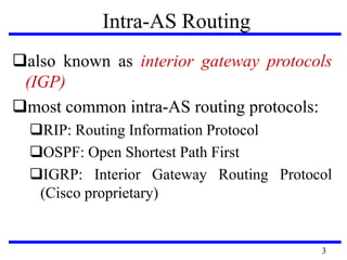 Intra-AS Routing
also known as interior gateway protocols
(IGP)
most common intra-AS routing protocols:
RIP: Routing Information Protocol
OSPF: Open Shortest Path First
IGRP: Interior Gateway Routing Protocol
(Cisco proprietary)
3
 