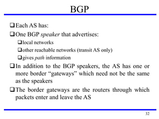 Each AS has:
One BGP speaker that advertises:
local networks
other reachable networks (transit AS only)
gives path information
In addition to the BGP speakers, the AS has one or
more border “gateways” which need not be the same
as the speakers
The border gateways are the routers through which
packets enter and leave the AS
BGP
32
 