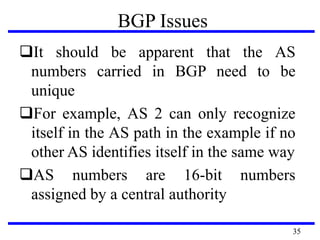 BGP Issues
It should be apparent that the AS
numbers carried in BGP need to be
unique
For example, AS 2 can only recognize
itself in the AS path in the example if no
other AS identifies itself in the same way
AS numbers are 16-bit numbers
assigned by a central authority
35
 