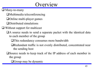 Overview
 Many-to-many
Multimedia teleconferencing
Online multi-player games
Distributed simulations
 Without support for multicast
A source needs to send a separate packet with the identical data
to each member of the group
This redundancy consumes more bandwidth
Redundant traffic is not evenly distributed, concentrated near
the sending host
Source needs to keep track of the IP address of each member in
the group
Group may be dynamic
45
 
