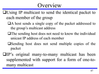 Overview
Using IP multicast to send the identical packet to
each member of the group
A host sends a single copy of the packet addressed to
the group’s multicast address
The sending host does not need to know the individual
unicast IP address of each member
Sending host does not send multiple copies of the
packet
IP’s original many-to-many multicast has been
supplemented with support for a form of one-to-
many multicast
47
 