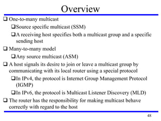 Overview
 One-to-many multicast
Source specific multicast (SSM)
A receiving host specifies both a multicast group and a specific
sending host
 Many-to-many model
Any source multicast (ASM)
 A host signals its desire to join or leave a multicast group by
communicating with its local router using a special protocol
In IPv4, the protocol is Internet Group Management Protocol
(IGMP)
In IPv6, the protocol is Multicast Listener Discovery (MLD)
 The router has the responsibility for making multicast behave
correctly with regard to the host
48
 