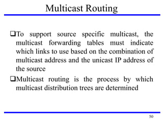 Multicast Routing
To support source specific multicast, the
multicast forwarding tables must indicate
which links to use based on the combination of
multicast address and the unicast IP address of
the source
Multicast routing is the process by which
multicast distribution trees are determined
50
 