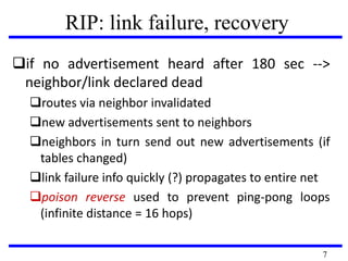 RIP: link failure, recovery
if no advertisement heard after 180 sec -->
neighbor/link declared dead
routes via neighbor invalidated
new advertisements sent to neighbors
neighbors in turn send out new advertisements (if
tables changed)
link failure info quickly (?) propagates to entire net
poison reverse used to prevent ping-pong loops
(infinite distance = 16 hops)
7
 