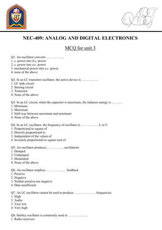 NEC-409: ANALOG AND DIGITAL ELECTRONICS
MCQ for unit 3
Q1. An oscillator converts ……………..
1. c. power into d.c. power
2. c. power into a.c. power
3. mechanical power into a.c. power
4. none of the above
Q2. In an LC transistor oscillator, the active device is ……………
1. LC tank circuit
2. Biasing circuit
3. Transistor
4. None of the above
Q3. In an LC circuit, when the capacitor is maximum, the inductor energy is ……….
1. Minimum
2. Maximum
3. Half-way between maximum and minimum
4. None of the above
Q4. In an LC oscillator, the frequency of oscillator is ……………. L or C.
1. Proportional to square of
2. Directly proportional to
3. Independent of the values of
4. Inversely proportional to square root of
Q5. An oscillator produces……………. oscillations
1. Damped
2. Undamped
3. Modulated
4. None of the above
Q6. An oscillator employs ……………… feedback
1. Positive
2. Negative
3. Neither positive nor negative
4. Data insufficient
Q7. An LC oscillator cannot be used to produce ……………….. frequencies
1. High
2. Audio
3. Very low
4. Very high
Q8. Hartley oscillator is commonly used in ………………
1. Radio receivers
 