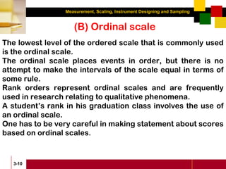 Measurement, Scaling, Instrument Designing and Sampling
3-10
The lowest level of the ordered scale that is commonly used
is the ordinal scale.
The ordinal scale places events in order, but there is no
attempt to make the intervals of the scale equal in terms of
some rule.
Rank orders represent ordinal scales and are frequently
used in research relating to qualitative phenomena.
A student’s rank in his graduation class involves the use of
an ordinal scale.
One has to be very careful in making statement about scores
based on ordinal scales.
(B) Ordinal scale
 