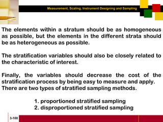 Measurement, Scaling, Instrument Designing and Sampling
3-100
The elements within a stratum should be as homogeneous
as possible, but the elements in the different strata should
be as heterogeneous as possible.
The stratification variables should also be closely related to
the characteristic of interest.
Finally, the variables should decrease the cost of the
stratification process by being easy to measure and apply.
There are two types of stratified sampling methods.
1. proportioned stratified sampling
2. disproportioned stratified sampling
 