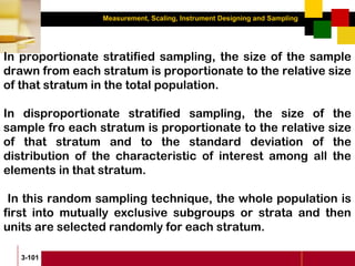 Measurement, Scaling, Instrument Designing and Sampling
3-101
In proportionate stratified sampling, the size of the sample
drawn from each stratum is proportionate to the relative size
of that stratum in the total population.
In disproportionate stratified sampling, the size of the
sample fro each stratum is proportionate to the relative size
of that stratum and to the standard deviation of the
distribution of the characteristic of interest among all the
elements in that stratum.
In this random sampling technique, the whole population is
first into mutually exclusive subgroups or strata and then
units are selected randomly for each stratum.
 