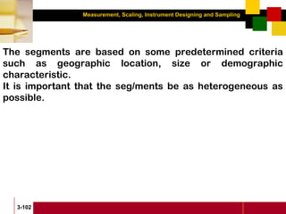 Measurement, Scaling, Instrument Designing and Sampling
3-102
The segments are based on some predetermined criteria
such as geographic location, size or demographic
characteristic.
It is important that the seg/ments be as heterogeneous as
possible.
 