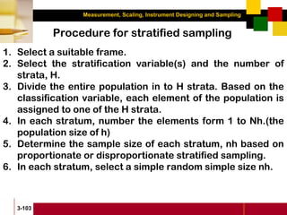 Measurement, Scaling, Instrument Designing and Sampling
3-103
Procedure for stratified sampling
1. Select a suitable frame.
2. Select the stratification variable(s) and the number of
strata, H.
3. Divide the entire population in to H strata. Based on the
classification variable, each element of the population is
assigned to one of the H strata.
4. In each stratum, number the elements form 1 to Nh.(the
population size of h)
5. Determine the sample size of each stratum, nh based on
proportionate or disproportionate stratified sampling.
6. In each stratum, select a simple random simple size nh.
 