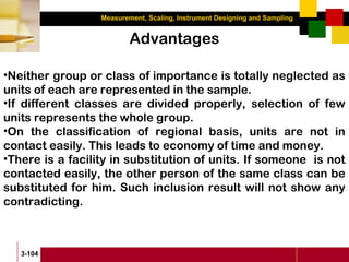 Measurement, Scaling, Instrument Designing and Sampling
3-104
Advantages
•Neither group or class of importance is totally neglected as
units of each are represented in the sample.
•If different classes are divided properly, selection of few
units represents the whole group.
•On the classification of regional basis, units are not in
contact easily. This leads to economy of time and money.
•There is a facility in substitution of units. If someone is not
contacted easily, the other person of the same class can be
substituted for him. Such inclusion result will not show any
contradicting.
 