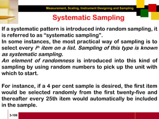 Measurement, Scaling, Instrument Designing and Sampling
3-106
Systematic Sampling
If a systematic pattern is introduced into random sampling, it
is referred to as “systematic sampling”.
In some instances, the most practical way of sampling is to
select every ith
item on a list. Sampling of this type is known
as systematic sampling.
An element of randomness is introduced into this kind of
sampling by using random numbers to pick up the unit with
which to start.
For instance, if a 4 per cent sample is desired, the first item
would be selected randomly from the first twenty-five and
thereafter every 25th item would automatically be included
in the sample.
 