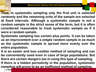 Measurement, Scaling, Instrument Designing and Sampling
3-108
Thus, in systematic sampling only the first unit is selected
randomly and the remaining units of the sample are selected
at fixed intervals. Although a systematic sample is not a
random sample in the strict sense of the term, but it is often
considered reasonable to treat systematic sample as if it
were a random sample.
Systematic sampling has certain plus points. It can be taken
as an improvement over a simple random sample in as much
as the systematic sample is spread more evenly over the
entire population.
It is an easier and less costlier method of sampling and can
be conveniently used even in case of large populations. But
there are certain dangers too in using this type of sampling.
If there is a hidden periodicity in the population, systematic
sampling will prove to be an inefficient method of sampling.
 