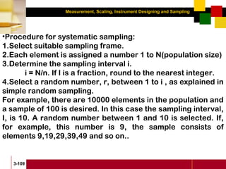 Measurement, Scaling, Instrument Designing and Sampling
3-109
•Procedure for systematic sampling:
1.Select suitable sampling frame.
2.Each element is assigned a number 1 to N(population size)
3.Determine the sampling interval i.
i = N/n. If I is a fraction, round to the nearest integer.
4.Select a random number, r, between 1 to i , as explained in
simple random sampling.
For example, there are 10000 elements in the population and
a sample of 100 is desired. In this case the sampling interval,
I, is 10. A random number between 1 and 10 is selected. If,
for example, this number is 9, the sample consists of
elements 9,19,29,39,49 and so on..
 
