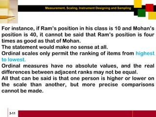 Measurement, Scaling, Instrument Designing and Sampling
3-11
For instance, if Ram’s position in his class is 10 and Mohan’s
position is 40, it cannot be said that Ram’s position is four
times as good as that of Mohan.
The statement would make no sense at all.
Ordinal scales only permit the ranking of items from highest
to lowest.
Ordinal measures have no absolute values, and the real
differences between adjacent ranks may not be equal.
All that can be said is that one person is higher or lower on
the scale than another, but more precise comparisons
cannot be made.
 