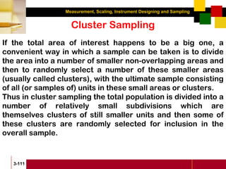 Measurement, Scaling, Instrument Designing and Sampling
3-111
Cluster Sampling
If the total area of interest happens to be a big one, a
convenient way in which a sample can be taken is to divide
the area into a number of smaller non-overlapping areas and
then to randomly select a number of these smaller areas
(usually called clusters), with the ultimate sample consisting
of all (or samples of) units in these small areas or clusters.
Thus in cluster sampling the total population is divided into a
number of relatively small subdivisions which are
themselves clusters of still smaller units and then some of
these clusters are randomly selected for inclusion in the
overall sample.
 