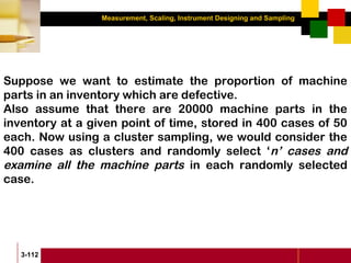 Measurement, Scaling, Instrument Designing and Sampling
3-112
Suppose we want to estimate the proportion of machine
parts in an inventory which are defective.
Also assume that there are 20000 machine parts in the
inventory at a given point of time, stored in 400 cases of 50
each. Now using a cluster sampling, we would consider the
400 cases as clusters and randomly select ‘n’ cases and
examine all the machine parts in each randomly selected
case.
 