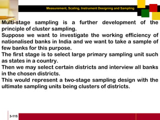 Measurement, Scaling, Instrument Designing and Sampling
3-115
Multi-stage sampling is a further development of the
principle of cluster sampling.
Suppose we want to investigate the working efficiency of
nationalised banks in India and we want to take a sample of
few banks for this purpose.
The first stage is to select large primary sampling unit such
as states in a country.
Then we may select certain districts and interview all banks
in the chosen districts.
This would represent a two-stage sampling design with the
ultimate sampling units being clusters of districts.
 