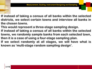 Measurement, Scaling, Instrument Designing and Sampling
3-116
If instead of taking a census of all banks within the selected
districts, we select certain towns and interview all banks in
the chosen towns.
This would represent a three-stage sampling design.
If instead of taking a census of all banks within the selected
towns, we randomly sample banks from each selected town,
then it is a case of using a four-stage sampling plan.
If we select randomly at all stages, we will have what is
known as ‘multi-stage random sampling design’.
 