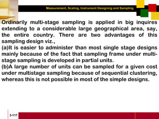 Measurement, Scaling, Instrument Designing and Sampling
3-117
Ordinarily multi-stage sampling is applied in big inquires
extending to a considerable large geographical area, say,
the entire country. There are two advantages of this
sampling design viz.,
(a)It is easier to administer than most single stage designs
mainly because of the fact that sampling frame under multi-
stage sampling is developed in partial units.
(b)A large number of units can be sampled for a given cost
under multistage sampling because of sequential clustering,
whereas this is not possible in most of the simple designs.
 