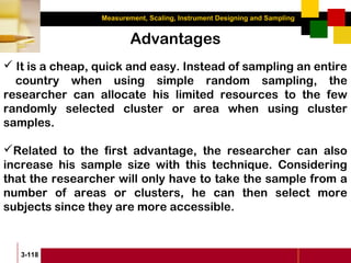 Measurement, Scaling, Instrument Designing and Sampling
3-118
Advantages
 It is a cheap, quick and easy. Instead of sampling an entire
country when using simple random sampling, the
researcher can allocate his limited resources to the few
randomly selected cluster or area when using cluster
samples.
Related to the first advantage, the researcher can also
increase his sample size with this technique. Considering
that the researcher will only have to take the sample from a
number of areas or clusters, he can then select more
subjects since they are more accessible.
 