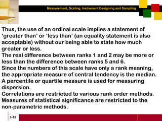 Measurement, Scaling, Instrument Designing and Sampling
3-12
Thus, the use of an ordinal scale implies a statement of
‘greater than’ or ‘less than’ (an equality statement is also
acceptable) without our being able to state how much
greater or less.
The real difference between ranks 1 and 2 may be more or
less than the difference between ranks 5 and 6.
Since the numbers of this scale have only a rank meaning,
the appropriate measure of central tendency is the median.
A percentile or quartile measure is used for measuring
dispersion.
Correlations are restricted to various rank order methods.
Measures of statistical significance are restricted to the
non-parametric methods.
 