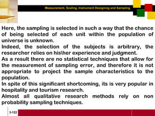 Measurement, Scaling, Instrument Designing and Sampling
3-122
Here, the sampling is selected in such a way that the chance
of being selected of each unit within the population of
universe is unknown.
Indeed, the selection of the subjects is arbitrary, the
researcher relies on hisher experience and judgment.
As a result there are no statistical techniques that allow for
the measurement of sampling error, and therefore it is not
appropriate to project the sample characteristics to the
population.
In spite of this significant shortcoming, its is very popular in
hospitality and tourism research.
Almost all qualitative research methods rely on non
probability sampling techniques.
 