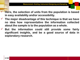 Measurement, Scaling, Instrument Designing and Sampling
3-126
 Here, the selection of units from the population is based
in easy availability andor accessibility.
 The major disadvantage of this technique is that we have
no idea how representative the information collected
about the sample is to the population as a whole.
 But the information could still provide some fairly
significant insights, and be a good source of data in
exploratory research.
 