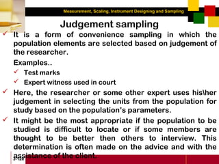 Measurement, Scaling, Instrument Designing and Sampling
3-128
Judgement sampling
 It is a form of convenience sampling in which the
population elements are selected based on judgement of
the researcher.
Examples..
 Test marks
 Expert witness used in court
 Here, the researcher or some other expert uses hisher
judgement in selecting the units from the population for
study based on the population’s parameters.
 It might be the most appropriate if the population to be
studied is difficult to locate or if some members are
thought to be better then others to interview. This
determination is often made on the advice and with the
assistance of the client.
 