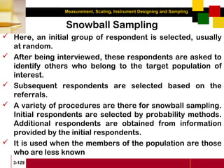 Measurement, Scaling, Instrument Designing and Sampling
3-129
Snowball Sampling
 Here, an initial group of respondent is selected, usually
at random.
 After being interviewed, these respondents are asked to
identify others who belong to the target population of
interest.
 Subsequent respondents are selected based on the
referrals.
 A variety of procedures are there for snowball sampling.
Initial respondents are selected by probability methods.
Additional respondents are obtained from information
provided by the initial respondents.
 It is used when the members of the population are those
who are less known
 