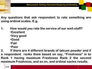 Measurement, Scaling, Instrument Designing and Sampling
3-13
Any questions that ask respondent to rate something are
using ordinal scales. E.g.
1. How would you rate the service of our wait-staff?
•Excellent
•Very good
•Good
•Fair
•Poor
2. If there are 4 different brands of talcum powder and if
a respondent ranks them based on say, “Freshness” in to
Rank 1 having maximum Freshness Rank 2 the second
maximum Freshness, and so on, and ordinal sacles results.
 
