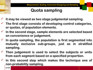 Measurement, Scaling, Instrument Designing and Sampling
3-131
Quota sampling
 It may be viewed as two stage judgmental sampling.
 The first stage consists of developing control categories,
or quotas, of population elements.
 In the second stage, sample elements are selected based
on convenience or judgement.
 In quota sampling, the population is first segmented into
mutually exclusive sub-groups, just as in stratified
sampling.
 Then judgement is used to select the subjects or units
from each segment based on a specified proportion.
 In this second step which makes the technique one of
non-probability sampling.
 