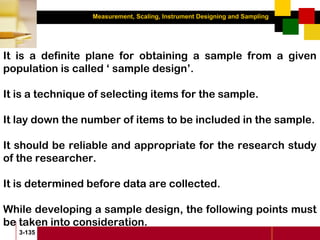 Measurement, Scaling, Instrument Designing and Sampling
3-135
It is a definite plane for obtaining a sample from a given
population is called ‘ sample design’.
It is a technique of selecting items for the sample.
It lay down the number of items to be included in the sample.
It should be reliable and appropriate for the research study
of the researcher.
It is determined before data are collected.
While developing a sample design, the following points must
be taken into consideration.
 