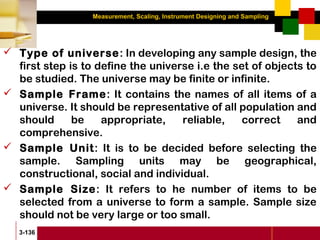 Measurement, Scaling, Instrument Designing and Sampling
3-136
 Type of universe: In developing any sample design, the
first step is to define the universe i.e the set of objects to
be studied. The universe may be finite or infinite.
 Sample Frame: It contains the names of all items of a
universe. It should be representative of all population and
should be appropriate, reliable, correct and
comprehensive.
 Sample Unit: It is to be decided before selecting the
sample. Sampling units may be geographical,
constructional, social and individual.
 Sample Size: It refers to he number of items to be
selected from a universe to form a sample. Sample size
should not be very large or too small.
 