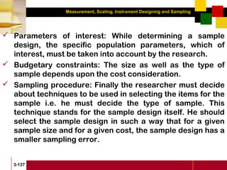 Measurement, Scaling, Instrument Designing and Sampling
3-137
 Parameters of interest: While determining a sample
design, the specific population parameters, which of
interest, must be taken into account by the research.
 Budgetary constraints: The size as well as the type of
sample depends upon the cost consideration.
 Sampling procedure: Finally the researcher must decide
about techniques to be used in selecting the items for the
sample i.e. he must decide the type of sample. This
technique stands for the sample design itself. He should
select the sample design in such a way that for a given
sample size and for a given cost, the sample design has a
smaller sampling error.
 