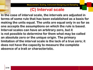 Measurement, Scaling, Instrument Designing and Sampling
3-14
(C) Interval scale
In the case of interval scale, the intervals are adjusted in
terms of some rule that has been established as a basis for
making the units equal. The units are equal only in so far as
one accepts the assumptions on which the rule is based.
Interval scales can have an arbitrary zero, but it
is not possible to determine for them what may be called
an absolute zero or the unique origin. The primary
limitation of the interval scale is the lack of a true zero; it
does not have the capacity to measure the complete
absence of a trait or characteristic.
 