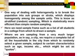 Measurement, Scaling, Instrument Designing and Sampling
3-142
 One way of dealing with heterogeneity is to break the
population into sub groups or strata, which displays
homogeneity among the sample units. This is know as
stratified (random) sampling, Which is statistically more
efficient than simple random sampling.
 Here we need sample frame such as a list of all students
in a college from which to drawn a sample.
 Where we are sampling from a very much larger
population, as in say, a city, we require a complete list of
all the households in the city from which to randomly
select a given sample, subject to certain characteristics
such as age, income etc.., which might be set as
“quotas”.
 