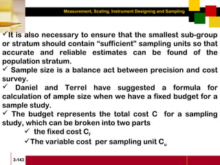 Measurement, Scaling, Instrument Designing and Sampling
3-143
It is also necessary to ensure that the smallest sub-group
or stratum should contain “sufficient” sampling units so that
accurate and reliable estimates can be found of the
population stratum.
 Sample size is a balance act between precision and cost
survey.
 Daniel and Terrel have suggested a formula for
calculation of ample size when we have a fixed budget for a
sample study.
 The budget represents the total cost C for a sampling
study, which can be broken into two parts
 the fixed cost Cf
The variable cost per sampling unit Cu
 